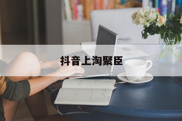 抖音上淘聚臣=淘聚臣这个公司怎么样