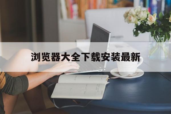 浏览器大全下载安装最新=浏览器大全网站 免费下载