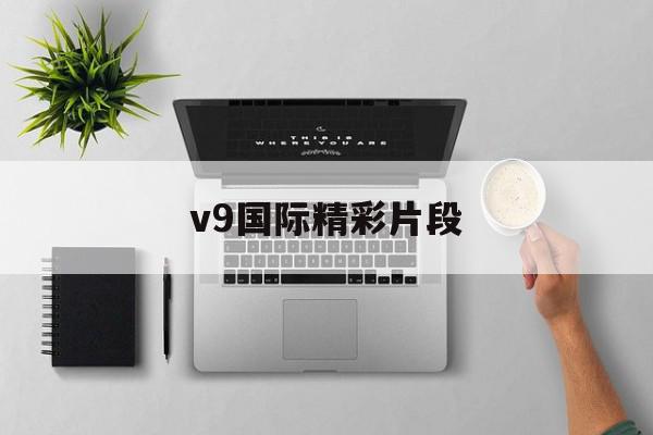 v9国际精彩片段=v9国际精彩片段在哪看