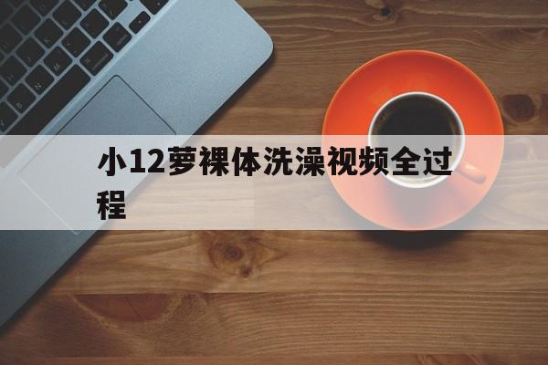 小12萝裸体洗澡视频全过程的简单介绍